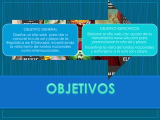 OBJETIVO GENERAL                          OBJETIVO ESPECIFICOS
    Diseñar un sitio web para dar a         Elaborar el sitio web con ayuda de la
    conocer la ruta sol y playa de la          herramienta www.wix.com para
República de El Salvador, incentivando         promocionar la ruta sol y playa.
  la visita tanto de turistas nacionales   Incentivar la visita de turistas nacionales
          como internacionales.               y extranjeros a la ruta sol y playa.
 