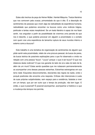 10


   Estes são trechos da peça de Heiner Müller, Hamlet Máquina. Textos literários
que nos comovem pela crueza, primariedade do que é dito. É a descrição de
sentimentos de pessoas que vivem algo da radicalidade da experiência humana,
radicalidade que podemos encontrar na loucura como uma vivência trágica,
particular e tantas vezes inexplicável. Se um texto literário é capaz de nos fazer
sentir, nos angustiar a partir da possibilidade de vivermos uma parcela do que
nos é descrito, o que poderia provocar em alguém a proximidade e o contato
com quem vive uma experiência de tamanha ruptura de seus mundos interno e
externo como a loucura?


   Este trabalho é uma tentativa de organização de sentimentos de alguém que
pôde sentir esta proximidade, relato de uma procura pessoal, da busca de pares,
da busca teórica de possíveis explicações para o que foi observado e vivido na
relação com uma pessoa “louca”. “Louco” porque: o que é ser louco? O que nos
distancia desta vivência? O que nos garante do lado de cá e eles do lado de lá,
além de um muro? Estas sendo questões que me rodeavam permanentemente
ao acompanhar uma dessas pessoas estranhas. Estranhas estrangeiras em sua
terra natal. Esquisitas desconcertantes, desviantes das regras da razão, onde o
porquê positivista não encontra uma resposta. Críticas não intencionais à custa
de suas próprias subjetividades, sem espaço para a existência, fadadas a viver
em um tempo, que por ser outro que o tempo da produção, não tem lugar. E
então, o que é possível? É possível acompanhar, acompanhar a história e o que
a mudança dos tempos nos permite.
 
