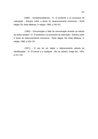 101


             (1960) - Contratransferência - In: O ambiente e os processos de
maturação - Estudos sobre a teoria do desenvolvimento emocional - Porto
Alegre: Ed. Artes Médicas, 3- edição, 1990, p.145-151.


             (1963) - Comunicação e falta de comunicação levando ao estudo
de certos opostos - In: O ambiente e os processos de maturação - Estudos sobre
a teoria do desenvolvimento emocional - Porto Alegre: Ed. Artes Médicas, 3-
edição, 1990, p.163-174.


             (1971) - O uso de um objeto e relacionamento através de
identificações - In: O brincar e a realidade - Rio de Janeiro: Imago Ed., 1975,
p.121-132.
 