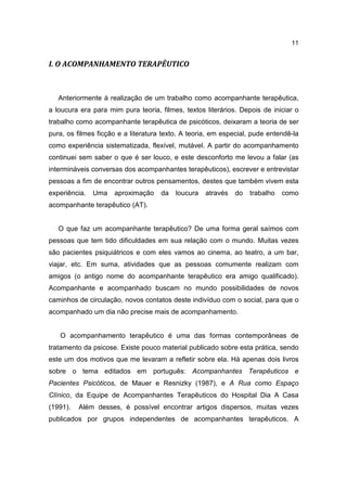 11


I. O ACOMPANHAMENTO TERAPÊUTICO



   Anteriormente à realização de um trabalho como acompanhante terapêutica,
a loucura era para mim pura teoria, filmes, textos literários. Depois de iniciar o
trabalho como acompanhante terapêutica de psicóticos, deixaram a teoria de ser
pura, os filmes ficção e a literatura texto. A teoria, em especial, pude entendê-la
como experiência sistematizada, flexível, mutável. A partir do acompanhamento
continuei sem saber o que é ser louco, e este desconforto me levou a falar (as
intermináveis conversas dos acompanhantes terapêuticos), escrever e entrevistar
pessoas a fim de encontrar outros pensamentos, destes que também vivem esta
experiência.   Uma   aproximação     da   loucura   através   do   trabalho   como
acompanhante terapêutico (AT).


   O que faz um acompanhante terapêutico? De uma forma geral saímos com
pessoas que tem tido dificuldades em sua relação com o mundo. Muitas vezes
são pacientes psiquiátricos e com eles vamos ao cinema, ao teatro, a um bar,
viajar, etc. Em suma, atividades que as pessoas comumente realizam com
amigos (o antigo nome do acompanhante terapêutico era amigo qualificado).
Acompanhante e acompanhado buscam no mundo possibilidades de novos
caminhos de circulação, novos contatos deste indivíduo com o social, para que o
acompanhado um dia não precise mais de acompanhamento.


   O acompanhamento terapêutico é uma das formas contemporâneas de
tratamento da psicose. Existe pouco material publicado sobre esta prática, sendo
este um dos motivos que me levaram a refletir sobre ela. Há apenas dois livros
sobre o tema editados em português: Acompanhantes Terapêuticos e
Pacientes Psicóticos, de Mauer e Resnizky (1987), e A Rua como Espaço
Clínico, da Equipe de Acompanhantes Terapêuticos do Hospital Dia A Casa
(1991).   Além desses, é possível encontrar artigos dispersos, muitas vezes
publicados por grupos independentes de acompanhantes terapêuticos. A
 