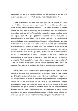 12


transmissão do que é o trabalho até hoje se dá basicamente por via oral:
palestras, cursos, grupos de estudo e discussões entre acompanhantes.


     Esta é uma questão intrigante sobre esta prática: como, apesar de possuir
mais de 20 anos de existência na Argentina, e pelo menos 13 anos no Brasil, ela
continue ainda sendo transmitida oralmente? Qual seria a dificuldade de teorizar
sobre o acompanhamento terapêutico, dificuldade esta a que os acompanhantes
terapêuticos tanto se referem? Sem tentar responder a estas questões, penso
em    alguns   elementos    que   poderiam    direcionar   novas   pesquisas.    O
acompanhamento é uma prática que se dá no quotidiano.            Acompanhante e
acompanhado percorrem a cidade juntos, buscando realizar atividades que para
muitos seriam básicas em suas vidas, como ir à padaria, ao supermercado,
assistir um filme ou passear de carro. Patto (1990) refere-se à dificuldade que
encontram os teóricos ao tentar elaborar uma teoria do quotidiano. Além disso, o
acompanhamento é um trabalho que possui muitas variáveis, como a questão do
vínculo, da interpretação, a ação, a relação do AT com a família do
acompanhado, o que torna o tratamento algo difícil de ser configurado,
circunscrito. Afinal, disso tudo, o que trata no trabalho como acompanhante?
Quais os fatores terapêuticos? Qual o campo específico desta forma de
trabalho? Como não se perder frente às inúmeras possibilidades existentes?


  Estas questões, ainda sem respostas, permitem pensar que é apenas dentro
da relação existente entre acompanhante e acompanhado que se pode saber o
que é terapêutico, ou analítico, para aquele indivíduo em particular. É a partir de
sua situação de vida atual que se elabora um projeto terapêutico, sendo possível
pensar que as generalizações do que fazer ao se acompanhar alguém,
generalizações estas que poderiam surgir na forma de regras, limites pré-
estabelecidos do que é correto ou incorreto dentro de um acompanhamento
terapêutico, correm o risco de funcionar mais como defesa do terapeuta frente à
angústia do não saber, do desconhecido em que a relação com a psicose nos
coloca, do que como “regras fundamentais” do acompanhamento terapêutico.
 