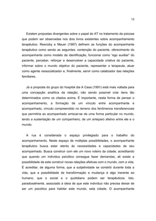 13




   Existem propostas divergentes sobre o papel do AT no tratamento da psicose
que podem ser observadas nos dois livros existentes sobre acompanhamento
terapêutico. Resnizky e Mauer (1987) definem as funções do acompanhante
terapêutico como sendo as seguintes: contenção do paciente, oferecimento do
acompanhante como modelo de identificação, funcionar como “ego auxiliar” do
paciente, perceber, reforçar e desenvolver a capacidade criativa do paciente,
informar sobre o mundo objetivo do paciente, representar o terapeuta, atuar
como agente ressocializador e, finalmente, servir como catalizador das relações
familiares.


   Já a proposta do grupo do hospital dia A Casa (1991) está mais voltada para
uma concepção analítica da relação, não sendo possível criar itens tão
determinados como os citados acima. É importante, nesta forma de pensar o
acompanhamento,       a   formação    de   um     vínculo      entre    acompanhante     e
acompanhado, vínculo compreendido no terreno dos fenômenos transferenciais
que permitiria ao acompanhado arriscar-se de uma forma particular no mundo,
tendo a sustentação de um companheiro, de um anteparo afetivo entre ele e o
mundo.


   A   rua    é   considerada   o    espaço     privilegiado     para    o   trabalho   do
acompanhamento. Neste espaço de múltiplas possibilidades, o acompanhante
terapêutico busca estar atento às necessidades e capacidades de seu
acompanhado. Busca construir com ele um novo roteiro da cidade, acreditando
que quando um indivíduo psicótico consegue fazer demandas, ali existe a
possibilidade de este construir novas relações afetivas com o mundo, com a vida.
É acreditar, de alguma forma, que a subjetividade se constrói durante toda a
vida, que a possibilidade de transformação e mudança é algo inerente ao
humano, que o social e o quotidiano podem ser terapêuticos. Isto,
paradoxalmente, associado à ideia de que este indivíduo não precisa deixar de
ser um psicótico para habitar este mundo, esta cidade. O acompanhante
 