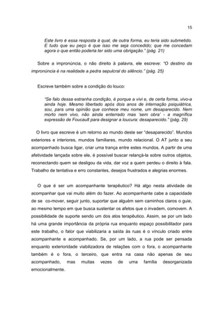 15


      Este livro é essa resposta à qual, de outra forma, eu teria sido submetido.
      E tudo que eu peço é que isso me seja concedido; que me concedam
      agora o que então poderia ter sido uma obrigação.” (pág. 21)

   Sobre a impronúncia, o não direito à palavra, ele escreve: “O destino da
impronúncia é na realidade a pedra sepulcral do silêncio.” (pág. 25)


   Escreve também sobre a condição do louco:

      “Se falo dessa estranha condição, é porque a vivi e, de certa forma, vivo-a
      ainda hoje. Mesmo libertado após dois anos de internação psiquiátrica,
      sou, para uma opinião que conhece meu nome, um desaparecido. Nem
      morto nem vivo, não ainda enterrado mas ‘sem obra’ - a magnífica
      expressão de Foucault para designar a loucura: desaparecido.” (pág. 29)

  O livro que escreve é um retorno ao mundo deste ser “desaparecido”. Mundos
exteriores e interiores, mundos familiares, mundo relacional. O AT junto a seu
acompanhado busca ligar, criar uma trança entre estes mundos. A partir de uma
afetividade lançada sobre ele, é possível buscar relançá-la sobre outros objetos,
reconectando quem se desligou da vida, dar voz a quem perdeu o direito à fala.
Trabalho de tentativa e erro constantes, desejos frustrados e alegrias enormes.


   O que é ser um acompanhante terapêutico? Há algo nesta atividade de
acompanhar que vai muito além do fazer. Ao acompanhante cabe a capacidade
de se co-mover, seguir junto, suportar que alguém sem caminhos claros o guie,
ao mesmo tempo em que busca sustentar os afetos que o invadem, comovem. A
possibilidade de suporte sendo um dos atos terapêutico. Assim, se por um lado
há uma grande importância da própria rua enquanto espaço possibilitador para
este trabalho, o fator que viabilizaria a saída às ruas é o vínculo criado entre
acompanhante e acompanhado. Se, por um lado, a rua pode ser pensada
enquanto exterioridade viabilizadora de relações com o fora, o acompanhante
também é o fora, o terceiro, que entra na casa não apenas de seu
acompanhado,      mas    muitas    vezes    de    uma    família   desorganizada
emocionalmente.
 