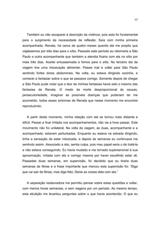 17




   Também eu não escaparei à descrição da vivência, pois esta foi fundamental
para o surgimento da necessidade de reflexão: Saía com minha primeira
acompanhada, Renata, há cerca de quatro meses quando ela me propôs que
viajássemos por três dias para o sítio. Passado este período eu retornaria a São
Paulo e outra acompanhante que também a atendia ficaria com ela no sítio por
mais três dias. Aceitei entusiasmada e fomos para o sítio. No terceiro dia da
viagem tive uma intoxicação alimentar. Passei mal e voltei para São Paulo
sentindo fortes dores abdominais. Na volta, eu estava dirigindo sozinha, e
comecei a fantasiar sobre o que se passava comigo. Somente depois de chegar
a São Paulo pude notar que o teor de minhas fantasias havia sido o mesmo das
fantasias   de   Renata.   O   medo    da   morte   desproporcional às    causas,
persecutoriedade, imaginar as possíveis doenças que poderiam ter me
acometido, todos esses sintomas de Renata que nesse momento me encontrei
reproduzindo.


   A partir deste momento, minha relação com ela se tornou mais distante e
difícil. Passei a ficar irritada nos acompanhamentos, não via a hora passar. Este
movimento não foi unilateral. Na volta da viagem, as duas, acompanhante e a
acompanhada, estavam perturbadas. Enquanto eu estava na estrada dirigindo,
tinha a sensação de estar intoxicada, e depois de semanas eu continuava me
sentindo assim. Associado a isto, sentia culpa, pois meu papel seria o de tratá-la
e não estava conseguindo. Eu havia mudado e me tornado supersensível à sua
aproximação, irritada com ela e comigo mesma por haver escolhido estar ali.
Passadas duas semanas, em supervisão, foi decidido que eu tiraria duas
semanas de férias e a frase importante que marcou esta supervisão foi: “Diga
que vai sair de férias, mas diga feliz. Deixe as coisas dela com ela.”


   A separação restauradora me permitiu pensar sobre estas questões e voltar,
com menos horas semanais, e sem viagens por um período. Ao mesmo tempo,
esta ebulição me levantou perguntas sobre o que havia acontecido. O que eu
 
