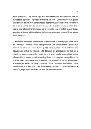 18


havia “carregado”? Aquilo era algo meu despertado pela minha relação com ela
ou ela teria “colocado” aqueles sentimentos em mim? Como era possível que eu
considerasse delírio suas considerações sobre meus poderes sobre seu corpo e
ao mesmo tempo acreditasse em seus poderes sobre minha mente? Onde
estaria esta “abertura” em mim que havia permitido essa invasão? A partir destas
questões fui buscar bibliografia que se referisse a este tipo de experiência que eu
havia vivenciado.


   Encontrei descrições semelhantes na psicanálise. A investigação sobre o que
me acontecia provocou uma ressignificação do conhecimento teórico que
possuía até então. O sentido teórico já não bastava, caso não encontrasse uma
equivalência prática na relação. Isto, tomadas as precauções de não ser a
relação de acompanhamento o equivalente a uma relação psicanalítica na rua,
não permitindo, assim, uma transposição literal dos conceitos psicanalíticos. No
entanto, estes mesmos conceitos poderiam me ajudar a pensar as semelhanças
e diferenças entre os dois trabalhos. Pude observar fenômenos muito
semelhantes aos descritos como transferência psicótica, contratransferência e
identificação projetiva durante o trabalho de acompanhamento.
 