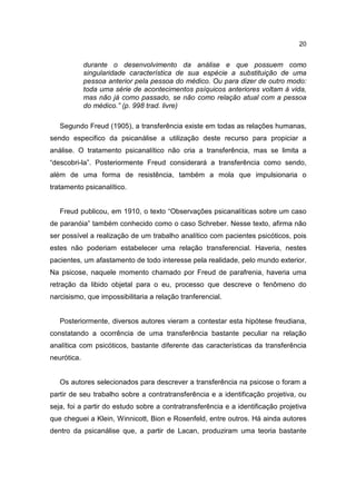 20


             durante o desenvolvimento da análise e que possuem como
             singularidade característica de sua espécie a substituição de uma
             pessoa anterior pela pessoa do médico. Ou para dizer de outro modo:
             toda uma série de acontecimentos psíquicos anteriores voltam à vida,
             mas não já como passado, se não como relação atual com a pessoa
             do médico.” (p. 998 trad. livre)

   Segundo Freud (1905), a transferência existe em todas as relações humanas,
sendo especifico da psicanálise a utilização deste recurso para propiciar a
análise. O tratamento psicanalítico não cria a transferência, mas se limita a
“descobri-la”. Posteriormente Freud considerará a transferência como sendo,
além de uma forma de resistência, também a mola que impulsionaria o
tratamento psicanalítico.


   Freud publicou, em 1910, o texto “Observações psicanalíticas sobre um caso
de paranóia” também conhecido como o caso Schreber. Nesse texto, afirma não
ser possível a realização de um trabalho analítico com pacientes psicóticos, pois
estes não poderiam estabelecer uma relação transferencial. Haveria, nestes
pacientes, um afastamento de todo interesse pela realidade, pelo mundo exterior.
Na psicose, naquele momento chamado por Freud de parafrenia, haveria uma
retração da libido objetal para o eu, processo que descreve o fenômeno do
narcisismo, que impossibilitaria a relação tranferencial.


   Posteriormente, diversos autores vieram a contestar esta hipótese freudiana,
constatando a ocorrência de uma transferência bastante peculiar na relação
analítica com psicóticos, bastante diferente das características da transferência
neurótica.


   Os autores selecionados para descrever a transferência na psicose o foram a
partir de seu trabalho sobre a contratransferência e a identificação projetiva, ou
seja, foi a partir do estudo sobre a contratransferência e a identificação projetiva
que cheguei a Klein, Winnicott, Bion e Rosenfeld, entre outros. Há ainda autores
dentro da psicanálise que, a partir de Lacan, produziram uma teoria bastante
 