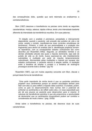 25


das consequências disto, questão que será retomada ao analisarmos a
contratransferência.


   Bion (1957) descreve a transferência na psicose como tendo as seguintes
características: maciça, adesiva, rápida e tênue, tendo uma intensidade bastante
diferente da intensidade da transferência neurótica. Em suas palavras:


        “A relação com o analista é prematura, precipitada e intensamente
       dependente; quando o paciente, sob pressão das pulsões de vida e de
       morte, amplia o contato, manifestam-se duas correntes simultâneas de
       fenômenos. Primeiro, a cisão de sua personalidade e a projeção dos
       fragmentos para dentro do analista (isto é, identificação projetiva) tornam-
       se hiperativas, com os conseqüentes estados confusionais tais como
       descritos por Rosenfeld (1952). Segundo, as atividades mentais e as
       demais atividades através das quais o impulso dominante, seja este de
       pulsão de vida ou de morte, busca expressar-se, são imediatamente
       submetidas à mutilação por parte do impulso temporariamente
       subordinado. Atormentado pelas mutilações e lutando por escapar dos
       estados confusionais, o paciente retorna à relação restrita. A oscilação
       entre a tentativa de ampliar o contato e a tentativa de restringi-lo
       prossegue durante toda a análise.” (pg 70)

   Rosenfeld (1987), que em muitos aspectos concorda com Bion, discute o
porquê desta forma de transferência:


        “Uma parte importante de minha teoria é que os pacientes psicóticos
       projetam seus sentimentos porque se sentem assustados demais para
       lidar com eles ou para refletir a respeito deles sozinhos. O analista, porém,
       como os pais no desenvolvimento mais normal, tem o potencial de
       enfrentar os sentimentos e de refletir sobre eles, e é essa capacidade que
       ele dá aos poucos ao paciente para desenvolver para si mesmo. A
       natureza de transferência psicótica é que ela proporciona a oportunidade
       de demonstrar que os sentimentos insuportáveis podem ser contidos e
       considerados de modo criativo.” (pág. 55/56)

   Ainda sobre a transferência na psicose, ele descreve duas de suas
características:
 