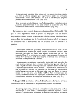 26


       “A transferência psicótica típica observada nos esquizofrênicos tratados
      por mim e alguns colegas que supervisionei pode ser entendida
      teoricamente como uma relação em que a identificação projetiva
      predomina de maneira muito forte.” (pág. 256)

      “Uma segunda característica da transferência psicótica no tratamento de
      pacientes esquizofrênicos é que eles tendem a apresentar uma forte
      transferência erótica desde o início do tratamento.” (pág. 264)

   Dentro de uma outra vertente do pensamento psicanalítico, McDougall (1978),
que dá uma importância maior à questão da linguagem que os autores
anteriormente citados, propõe uma outra denominação para a transferência na
psicose. Esta é chamada por ela de “transferência fundamental”. A forma como
ela caracteriza esta a transferência de um psicótico com seu analista é a
seguinte:


        “Num certo sentido ele (psicótico) permanece fusionado com o outro.
      Recusando-se o estatuto de sujeito distinto e autônomo, ele não pode
      tampouco conceder ao Outro este direito fundamental de ser. Na
      impossibilidade de se comunicar com partes importantes de si mesmo, ele
      trata o Outro como uma parte de si próprio: na análise, essa forma de se
      relacionar será repetida com o analista.

        Nestes casos, constatamos movimentos de transferência que não têm
      muita coisa em comum com a relação transferencial que se estabelece
      entre o sujeito neurótico-normal (para quem a psicanálise foi inventada) e
      a representação que este faz do analista. O analista vê-se confrontado ao
      que poderíamos chamar de transferência fundamental, transferência
      original que procura anular a diferença entre o ser e o Outro, ao mesmo
      tempo em que se teme uma fusão mortífera. Para mobilizar este elo
      arcaico, seria necessário que a separação, vivida como morte psíquica, se
      transformasse num sinal de desejo, de identidade, de vida.” (pág. 112)

   McDougall (1978) correlaciona a “transferência fundamental” com a forma de
comunicação que se estabelece na relação entre o paciente e o analista:


       “Essa língua privativa procura de uma certa maneira restaurar a unidade
      mãe-criança, o que torna a comunicação simbólica supérflua. Nesse
      sentido, a capacidade do analisando de se fazer compreender através de
 