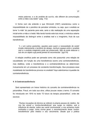 27


      meias palavras, e a do analista de ouvi-lo, não diferem da comunicação
      entre a mãe e seu bebê.” (pág. 112)

   A forma com ela entende o que Winnicott (1947) caracterizou como a
impossibilidade de o psicótico de perceber símbolos, ou seja, que o analista se
torne “a mãe” do paciente para este, seria a não realização de uma separação
inicial entre a mãe e o bebê. Não tendo havido este luto inicial, o indivíduo estaria
impossibilitado de distinguir entre o analista real e o imaginário, fruto de sua
transferência:


       “(...) em outros pacientes, aqueles para quem a necessidade de existir
      invade inteiramente o território do desejo, nenhum espaço entre o analista
      real e o analista imaginário pode ser preservado. Não se pode elaborar o
      luto de um objeto cuja perda jamais foi reconhecida.” (pg114)

   A relação analítica pode ser pensada como não possuindo uma relação de
causalidade: em função de uma transferência ocorre uma contratransferência,
mas dialética, onde a transferência e a contratransferência se determinam
mutuamente em um processo de constante transformação. Que processos essa
modalidade de transferência provoca no analista? Aqui adentramos à questão da
contratransferência.



4 A Contratransferência

   Será apresentado um breve histórico do conceito de contratransferência na
psicanálise. Freud, em toda sua obra, utiliza poucas vezes o termo. O conceito
foi introduzido em 1910 no texto “O futuro da terapia psicanalítica”, onde ele
escreve:


       “Outras inovações da técnica se referem à própria pessoa do médico. Se
      nos fez visível a ‘contra-transferência’ que surge no médico, sob a
      influência do doente, sobre seu sentir inconsciente, e nos achamos muito
      inclinados a exigir, como norma geral, o reconhecimento desta ‘contra-
      transferência’ pelo médico e seu vencimento. Desde que a prática
 