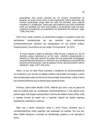 28


          psicanalítica vem sendo exercida por um número considerável de
          pessoas, as quais trocam entre si suas impressões, temos observado que
          nenhum psicanalista chega além de onde lhe permitem seus próprios
          complexos e resistências, razão pela qual exigimos que todo principiante
          inicie sua atividade com uma auto-análise e se aprofunde cada vez mais,
          conforme vá ampliando sua experiência no tratamento dos doentes.” (pág.
          1.566, trad. livre)

   Para Freud, neste momento, os sentimentos surgidos no analista a partir dos
sentimentos        transferenciais   de    seu    paciente,    seus    sentimentos
contratransferenciais, deveriam ser sobrepujados em sua própria análise.
Posteriormente, Freud afirma em seu artigo “O inconsciente”, de 1915:


          “É muito singular e digno de atenção o feito de que o sistema Inc. de um
          indivíduo possa relacionar-se ao de outro, eludindo absolutamente o
          sistema Cc. Este feito merece ser objeto de uma penetrante investigação,
          encaminhada precisamente a comprovar se a atividade pré-consciente fica
          excluída em tal processo; mas de qualquer forma, descritivamente o feito é
          irrebatível.” (pág. 2.077, trad. livre)

   Assim, se por um lado Freud considera a existência da contratransferência
um empecilho a ser vencido na relação analítica, ele também dá margem, a partir
das considerações sobre as formas de comunicação inconsciente, a toda a teoria
da contratransferência que se desenvolveu posteriormente.


   Ferenczi, ainda nesta década (1919), defende que tudo o que se passa do
lado do analista pode ser considerado contratransferência, e não apenas seus
pontos cegos. Ele chegou a desenvolver a técnica de análise mútua (1932), onde
o analista trocaria de papel com o paciente. Depois de realizar algumas
experiências, abandonou a técnica.


   Klein usa o termo raríssimas vezes e, como Freud, considera que a
contratransferência indica aspectos não analisados do analista. Por sua vez,
Klein (1946) introduziu o conceito de identificação projetiva, a ser discutido à
frente.
 