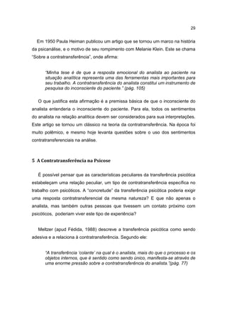 29


  Em 1950 Paula Heiman publicou um artigo que se tornou um marco na história
da psicanálise, e o motivo de seu rompimento com Melanie Klein. Este se chama
“Sobre a contratransferência”, onde afirma:


      “Minha tese é de que a resposta emocional do analista ao paciente na
      situação analítica representa uma das ferramentas mais importantes para
      seu trabalho. A contratransferência do analista constitui um instrumento de
      pesquisa do inconsciente do paciente.” (pág. 105)

   O que justifica esta afirmação é a premissa básica de que o inconsciente do
analista entenderia o inconsciente do paciente. Para ela, todos os sentimentos
do analista na relação analítica devem ser considerados para sua interpretações.
Este artigo se tornou um clássico na teoria da contratransferência. Na época foi
muito polêmico, e mesmo hoje levanta questões sobre o uso dos sentimentos
contratransferenciais na análise.



5 A Contratransferência na Psicose

   É possível pensar que as características peculiares da transferência psicótica
estabeleçam uma relação peculiar, um tipo de contratransferência específica no
trabalho com psicóticos. A “concretude” da transferência psicótica poderia exigir
uma resposta contratransferencial da mesma natureza? E que não apenas o
analista, mas também outras pessoas que tivessem um contato próximo com
psicóticos, poderiam viver este tipo de experiência?


   Meltzer (apud Fédida, 1988) descreve a transferência psicótica como sendo
adesiva e a relaciona à contratransferência. Segundo ele:


      “A transferência ‘colante’ na qual é o analista, mais do que o processo e os
      objetos internos, que é sentido como sendo único, manifesta-se através de
      uma enorme pressão sobre a contratransferência do analista.”(pág. 77)
 