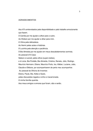 3




AGRADECIMENTOS




Aos ATs entrevistados pela disponibilidade e pelo trabalho emocionante
que fazem.
À Camila por me ajudar a olhar para o outro.
Ao Welson por me ajudar a olhar para mim.
À Vilma pela delicadeza.
Ao Hemir pelas aulas e histórias.
À Lucinha pela atenção e paciência.
À Bia Almeida por me ajudar em meus descabelamentos sorrindo.
Ao pessoal d’A Casa:
Nelson e Leonel, pelos olhos (super-visões),
e à Lúcia, Bia Portella, Bia Almeida, Cristina, Renata, Júlio, Rodrigo,
Maurício Hermann, Eliane, Maurício Porto, Iso, Kléber, Luciana, João,
Claudia e Débora, por acompanharem de perto meu acompanhar.
Ao pessoal da Oficina de Inventos:
Eliana, Paula, Bia, Kátia e Saulo,
pelas discussões regada a vinho e macarronada.
À minha família querida.
Aos meus amigos e amores que foram, são e serão.
 