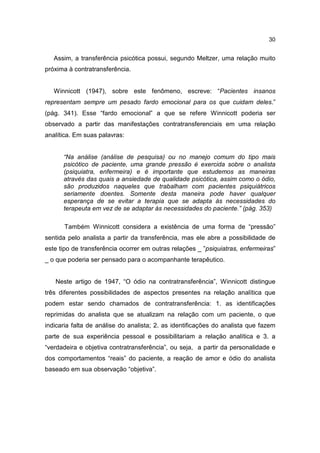 30


   Assim, a transferência psicótica possui, segundo Meltzer, uma relação muito
próxima à contratransferência.


   Winnicott (1947), sobre este fenômeno, escreve: “Pacientes insanos
representam sempre um pesado fardo emocional para os que cuidam deles.”
(pág. 341). Esse “fardo emocional” a que se refere Winnicott poderia ser
observado a partir das manifestações contratransferenciais em uma relação
analítica. Em suas palavras:


      “Na análise (análise de pesquisa) ou no manejo comum do tipo mais
      psicótico de paciente, uma grande pressão é exercida sobre o analista
      (psiquiatra, enfermeira) e é importante que estudemos as maneiras
      através das quais a ansiedade de qualidade psicótica, assim como o ódio,
      são produzidos naqueles que trabalham com pacientes psiquiátricos
      seriamente doentes. Somente desta maneira pode haver qualquer
      esperança de se evitar a terapia que se adapta às necessidades do
      terapeuta em vez de se adaptar às necessidades do paciente.” (pág. 353)

      Também Winnicott considera a existência de uma forma de “pressão”
sentida pelo analista a partir da transferência, mas ele abre a possibilidade de
este tipo de transferência ocorrer em outras relações _ ”psiquiatras, enfermeiras”
_ o que poderia ser pensado para o acompanhante terapêutico.


   Neste artigo de 1947, “O ódio na contratransferência”, Winnicott distingue
três diferentes possibilidades de aspectos presentes na relação analítica que
podem estar sendo chamados de contratransferência: 1. as identificações
reprimidas do analista que se atualizam na relação com um paciente, o que
indicaria falta de análise do analista; 2. as identificações do analista que fazem
parte de sua experiência pessoal e possibilitariam a relação analítica e 3. a
“verdadeira e objetiva contratransferência”, ou seja, a partir da personalidade e
dos comportamentos “reais” do paciente, a reação de amor e ódio do analista
baseado em sua observação “objetiva”.
 