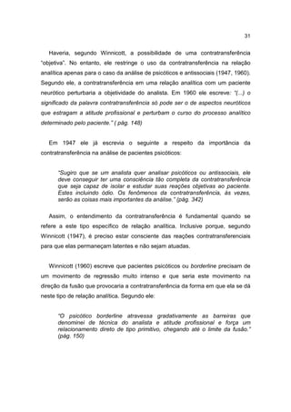31


   Haveria, segundo Winnicott, a possibilidade de uma contratransferência
“objetiva”. No entanto, ele restringe o uso da contratransferência na relação
analítica apenas para o caso da análise de psicóticos e antissociais (1947, 1960).
Segundo ele, a contratransferência em uma relação analítica com um paciente
neurótico perturbaria a objetividade do analista. Em 1960 ele escreve: “(...) o
significado da palavra contratransferência só pode ser o de aspectos neuróticos
que estragam a atitude profissional e perturbam o curso do processo analítico
determinado pelo paciente.” ( pág. 148)


   Em 1947 ele já escrevia o seguinte a respeito da importância da
contratransferência na análise de pacientes psicóticos:


      “Sugiro que se um analista quer analisar psicóticos ou antissociais, ele
      deve conseguir ter uma consciência tão completa da contratransferência
      que seja capaz de isolar e estudar suas reações objetivas ao paciente.
      Estes incluindo ódio. Os fenômenos da contratransferência, às vezes,
      serão as coisas mais importantes da análise.” (pág. 342)

   Assim, o entendimento da contratransferência é fundamental quando se
refere a este tipo específico de relação analítica. Inclusive porque, segundo
Winnicott (1947), é preciso estar consciente das reações contratransferenciais
para que elas permaneçam latentes e não sejam atuadas.


   Winnicott (1960) escreve que pacientes psicóticos ou borderline precisam de
um movimento de regressão muito intenso e que seria este movimento na
direção da fusão que provocaria a contratransferência da forma em que ela se dá
neste tipo de relação analítica. Segundo ele:


      “O psicótico borderline atravessa gradativamente as barreiras que
      denominei de técnica do analista e atitude profissional e força um
      relacionamento direto de tipo primitivo, chegando até o limite da fusão.”
      (pág. 150)
 