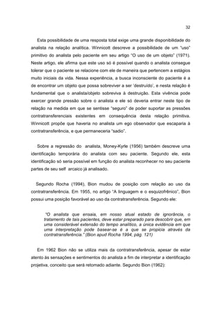 32


   Esta possibilidade de uma resposta total exige uma grande disponibilidade do
analista na relação analítica. Winnicott descreve a possibilidade de um “uso”
primitivo do analista pelo paciente em seu artigo “O uso de um objeto” (1971).
Neste artigo, ele afirma que este uso só é possível quando o analista consegue
tolerar que o paciente se relacione com ele de maneira que pertencem a estágios
muito iniciais da vida. Nessa experiência, a busca inconsciente do paciente é a
de encontrar um objeto que possa sobreviver a ser ‘destruído’, e nesta relação é
fundamental que o analista/objeto sobreviva à destruição. Esta vivência pode
exercer grande pressão sobre o analista e ele só deveria entrar neste tipo de
relação na medida em que se sentisse “seguro” de poder suportar as pressões
contratransferenciais existentes em consequência desta relação primitiva.
Winnicott propõe que haveria no analista um ego observador que escaparia à
contratransferência, e que permaneceria “sadio”.


   Sobre a regressão do analista, Money-Kyrle (1956) também descreve uma
identificação temporária do analista com seu paciente. Segundo ele, esta
identificação só seria possível em função do analista reconhecer no seu paciente
partes de seu self arcaico já analisado.


  Segundo Rocha (1994), Bion mudou de posição com relação ao uso da
contratransferência. Em 1955, no artigo “A linguagem e o esquizofrênico”, Bion
possui uma posição favorável ao uso da contratransferência. Segundo ele:


       “O analista que ensaia, em nosso atual estado de ignorância, o
      tratamento de tais pacientes, deve estar preparado para descobrir que, em
      uma considerável extensão do tempo analítico, a única evidência em que
      uma interpretação pode basear-se é a que se propicia através da
      contratransferência.” (Bion apud Rocha 1994, pág. 121)


   Em 1962 Bion não se utiliza mais da contratransferência, apesar de estar
atento às sensações e sentimentos do analista a fim de interpretar a identificação
projetiva, conceito que será retomado adiante. Segundo Bion (1962):
 