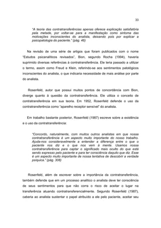 33


      “A teoria das contratransferências apenas oferece explicação satisfatória
      pela metade, por voltar-se para a manifestação como sintoma das
      motivações inconscientes do analista, deixando pois por explicar a
      psicopatologia do paciente.” (pág. 46)


   Na revisão de uma série de artigos que foram publicados com o nome
“Estudos psicanalíticos revisados”, Bion, segundo Rocha (1994), haveria
suprimido diversas referências à contratransferência. Ele teria passado a utilizar
o termo, assim como Freud e Klein, referindo-se aos sentimentos patológicos
inconscientes do analista, o que indicaria necessidade de mais análise por parte
do analista.


   Rosenfeld, autor que possui muitos pontos de concordância com Bion,
diverge quanto à questão da contratransferência. Ele utiliza o conceito de
contratransferência em sua teoria. Em 1952, Rosenfeld defende o uso da
contratransferência como “aparelho receptor sensível” do analista.


   Em trabalho bastante posterior, Rosenfeld (1987) escreve sobre a existência
e o uso da contratransferência:


      “Concordo, naturalmente, com muitos outros analistas em que nossa
      contratransferência é um aspecto muito importante do nosso trabalho.
      Ajuda-nos consideravelmente a entender a diferença entre o que o
      paciente nos diz e o que nos vem à mente. Usamos nossa
      contratransferência para captar o significado mais oculto do que está
      sendo expresso pelo paciente e para ter consciência daquilo que diz. Esse
      é um aspecto muito importante de nossa tentativa de descobrir a verdade
      psíquica.” (pág. 308)



   Rosenfeld, além de escrever sobre a importância da contratransferência,
também defende que em um processo analítico o analista deve ter consciência
de seus sentimentos para que não corra o risco de aceitar o lugar na
transferência atuando contratransferencialmente. Segundo Rosenfeld (1987),
caberia ao analista sustentar o papel atribuído a ele pelo paciente, aceitar seu
 