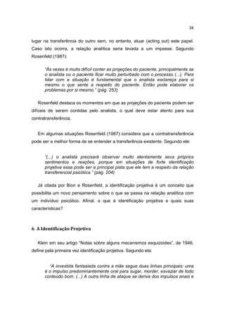 34


lugar na transferência do outro sem, no entanto, atuar (acting out) este papel.
Caso isto ocorra, a relação analítica seria levada a um impasse. Segundo
Rosenfeld (1987):

      “Às vezes é muito difícil conter as projeções do paciente, principalmente se
      o analista ou o paciente ficar muito perturbado com o processo (...). Para
      lidar com a situação é fundamental que o analista esclareça para si
      mesmo o que sente a respeito do paciente. Então pode elaborar os
      problemas por si mesmo.” (pág. 253)

   Rosenfeld destaca os momentos em que as projeções do paciente podem ser
difíceis de serem contidas pelo analista, o qual deve estar atento para sua
contratransferência.


   Em algumas situações Rosenfeld (1987) considera que a contratransferência
pode ser a melhor forma de se entender a transferência existente. Segundo ele:


      “(...) o analista precisará observar muito atentamente seus próprios
      sentimentos e reações, porque em situações de forte identificação
      projetiva essa pode ser a principal pista que ele tem a respeito da relação
      transferencial psicótica.” (pág. 204)

   Já citada por Bion e Rosenfeld, a identificação projetiva é um conceito que
possibilita um novo pensamento sobre o que se passa na relação analítica com
um indivíduo psicótico. Afinal, o que é identificação projetiva e quais suas
características?



6 A Identificação Projetiva

   Klein em seu artigo “Notas sobre alguns mecanismos esquizoides”, de 1946,
define pela primeira vez identificação projetiva. Segundo ela:


        “A investida fantasiada contra a mãe segue duas linhas principais: uma
      é o impulso predominantemente oral para sugar, morder, esvaziar de todo
      conteúdo bom. (...) A outra linha de ataque se deriva dos impulsos anais e
 