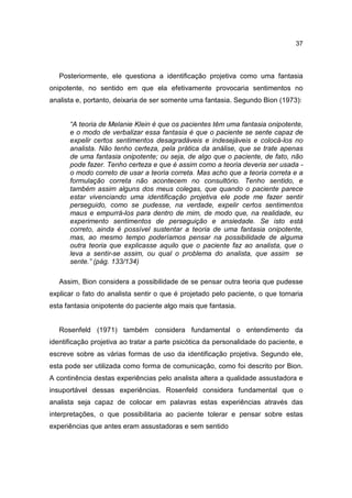 37




   Posteriormente, ele questiona a identificação projetiva como uma fantasia
onipotente, no sentido em que ela efetivamente provocaria sentimentos no
analista e, portanto, deixaria de ser somente uma fantasia. Segundo Bion (1973):


      “A teoria de Melanie Klein é que os pacientes têm uma fantasia onipotente,
      e o modo de verbalizar essa fantasia é que o paciente se sente capaz de
      expelir certos sentimentos desagradáveis e indesejáveis e colocá-los no
      analista. Não tenho certeza, pela prática da análise, que se trate apenas
      de uma fantasia onipotente; ou seja, de algo que o paciente, de fato, não
      pode fazer. Tenho certeza e que é assim como a teoria deveria ser usada -
      o modo correto de usar a teoria correta. Mas acho que a teoria correta e a
      formulação correta não acontecem no consultório. Tenho sentido, e
      também assim alguns dos meus colegas, que quando o paciente parece
      estar vivenciando uma identificação projetiva ele pode me fazer sentir
      perseguido, como se pudesse, na verdade, expelir certos sentimentos
      maus e empurrá-los para dentro de mim, de modo que, na realidade, eu
      experimento sentimentos de perseguição e ansiedade. Se isto está
      correto, ainda é possível sustentar a teoria de uma fantasia onipotente,
      mas, ao mesmo tempo poderíamos pensar na possibilidade de alguma
      outra teoria que explicasse aquilo que o paciente faz ao analista, que o
      leva a sentir-se assim, ou qual o problema do analista, que assim se
      sente.” (pág. 133/134)

   Assim, Bion considera a possibilidade de se pensar outra teoria que pudesse
explicar o fato do analista sentir o que é projetado pelo paciente, o que tornaria
esta fantasia onipotente do paciente algo mais que fantasia.


   Rosenfeld (1971) também considera fundamental o entendimento da
identificação projetiva ao tratar a parte psicótica da personalidade do paciente, e
escreve sobre as várias formas de uso da identificação projetiva. Segundo ele,
esta pode ser utilizada como forma de comunicação, como foi descrito por Bion.
A continência destas experiências pelo analista altera a qualidade assustadora e
insuportável dessas experiências. Rosenfeld considera fundamental que o
analista seja capaz de colocar em palavras estas experiências através das
interpretações, o que possibilitaria ao paciente tolerar e pensar sobre estas
experiências que antes eram assustadoras e sem sentido
 