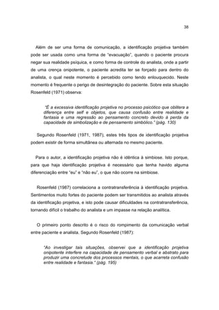 38




  Além de ser uma forma de comunicação, a identificação projetiva também
pode ser usada como uma forma de “evacuação”, quando o paciente procura
negar sua realidade psíquica, e como forma de controle do analista, onde a partir
de uma crença onipotente, o paciente acredita ter se forçado para dentro do
analista, o qual neste momento é percebido como tendo enlouquecido. Neste
momento é frequente o perigo de desintegração do paciente. Sobre esta situação
Rosenfeld (1971) observa:


       “É a excessiva identificação projetiva no processo psicótico que oblitera a
      diferença entre self e objetos, que causa confusão entre realidade e
      fantasia e uma regressão ao pensamento concreto devido à perda da
      capacidade de simbolização e de pensamento simbólico.” (pág. 130)

   Segundo Rosenfeld (1971, 1987), estes três tipos de identificação projetiva
podem existir de forma simultânea ou alternada no mesmo paciente.


  Para o autor, a identificação projetiva não é idêntica à simbiose. Isto porque,
para que haja identificação projetiva é necessário que tenha havido alguma
diferenciação entre “eu” e “não eu”, o que não ocorre na simbiose.


   Rosenfeld (1987) correlaciona a contratransferência à identificação projetiva.
Sentimentos muito fortes do paciente podem ser transmitidos ao analista através
da identificação projetiva, e isto pode causar dificuldades na contratransferência,
tornando difícil o trabalho do analista e um impasse na relação analítica.


   O primeiro ponto descrito é o risco do rompimento da comunicação verbal
entre paciente e analista. Segundo Rosenfeld (1987):


      “Ao investigar tais situações, observei que a identificação projetiva
      onipotente interfere na capacidade de pensamento verbal e abstrato para
      produzir uma concretude dos processos mentais, o que acarreta confusão
      entre realidade e fantasia.“ (pág. 195)
 