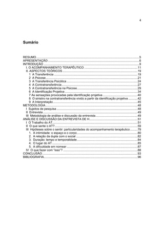 4




Sumário


RESUMO ..........................................................................................................................5
APRESENTAÇÃO ............................................................................................................6
INTRODUÇÃO .................................................................................................................9
  I. O ACOMPANHAMENTO TERAPÊUTICO ............................................................... 11
  II. ASPECTOS TEÓRICOS ......................................................................................... 19
      1 A Transferência ................................................................................................... 19
      2 A Psicose............................................................................................................. 21
      3 A Transferência Psicótica .................................................................................... 24
      4 A Contratransferência .......................................................................................... 27
      5 A Contratransferência na Psicose........................................................................ 29
      6 A Identificação Projetiva ...................................................................................... 34
      7 As sensações provocadas pela identificação projetiva ......................................... 40
      8 O sinistro na contratransferência vivido a partir da identificação projetiva ........... 42
      9 A Interpretação .................................................................................................... 45
METODOLOGIA ............................................................................................................. 48
  I Sujeitos de pesquisa ................................................................................................ 48
  II Entrevista ................................................................................................................ 49
  III Metodologia de análise e discussão da entrevista.................................................. 49
ANÁLISE E DISCUSSÃO DA ENTREVISTA DE H ......................................................... 51
  I O Trabalho do AT..................................................................................................... 51
  II O que sente o AT? .................................................................................................. 59
  III Hipóteses sobre o sentir: particularidades do acompanhamento terapêutico ......... 79
      1. A intimidade: o espaço e o corpo ........................................................................ 80
      2. A relação da dupla com o social ......................................................................... 82
      3. Duração: tempo e temporalidade ........................................................................ 84
      4. O lugar do AT ..................................................................................................... 85
      5. A dificuldade em nomear .................................................................................... 87
  IV O que fazer com “isso”? ........................................................................................ 88
CONCLUSÃO ................................................................................................................. 93
BIBLIOGRAFIA ............................................................................................................... 96
 