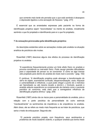 40


       que somente mais tarde ele perceba que o que está sentindo é desespero
       e depressão ligados a uma sensação de fracasso.“ (pág. 277)

   É essencial que as ansiedades expressas pelo paciente na forma de
identificação projetiva sejam “reconciliadas” na mente do analista, inicialmente
sentindo o que foi projetado e identificando para si o que foi projetado.



7 As sensações provocadas pela identificação projetiva

   As descrições existentes sobre as sensações vividas pelo analista na situação
analítica de psicóticos são muitas.


   Rosenfeld (1987) descreve alguns dos efeitos do processo de identificação
projetiva no analista:


       “A experiência frequentemente produz um forte efeito físico no analista e
       provoca sonolência ou mal-estar físico. Pode causar grandes dificuldades
       para a capacidade de pensar ou se concentrar. É como se algo tivesse
       sido projetado para dentro do analista de modo real e concreto.” (pág. 193)

       E continua: “A identificação projetiva pode abranger a transformação do
       self e do objeto, acarretando confusão, despersonalização, vazio, fraqueza
       e vulnerabilidade à influência, a qual pode chegar a ponto de o indivíduo
       ser hipnotizado ou até mesmo levado a dormir.(...) Contudo, quando o
       analista adquire experiência na compreensão da maneira como o paciente
       psicótico se comunica, está claro que a esmagadora influência da
       identificação projetiva diminui.” (pág. 204)

   Rosenfeld (1987) ainda cita os riscos para a personalidade do analista, pois a
relação   com    a   parte   psicótica   da   personalidade   do    outro   estimula
“inevitavelmente” os sentimentos de impotência e de onipotência no analista.
Além disso, ele se refere ao medo mais frequente ao se tratar de psicóticos, que
seria o medo de enlouquecer. Segundo ele:


       “O paciente psicótico projeta, com frequência, seus sentimentos e
       problemas de modo bastante violento, e qualquer analista que tenha medo
 