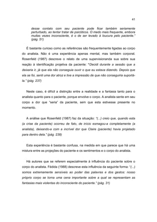 41


       desse contato com seu paciente pode ficar também seriamente
       perturbado, ao tentar tratar de psicóticos. O medo mais frequente, embora
       muitas vezes inconsciente, é o de ser levado à loucura pelo paciente.”
       (pág. 51)

   É bastante curioso como as referências são frequentemente ligadas ao corpo
do analista. Não é uma experiência apenas mental, mas também corporal.
Rosenfeld (1987) descreve o relato de uma supervisionanda sua sobre sua
reação à identificação projetiva da paciente: “Decidi durante a sessão que a
deixaria ir, já que ela não conseguia ouvir o que eu estava dizendo. Depois que
ela se foi, senti uma dor atroz e tive a impressão de que não conseguiria suportá-
la.” (pág. 237)


   Neste caso, é difícil a distinção entre a realidade e a fantasia tanto para o
analista quanto para o paciente, porque envolve o corpo. A analista sente em seu
corpo a dor que “seria” da paciente, sem que esta estivesse presente no
momento.


   A análise que Rosenfeld (1987) faz da situação: “(...) creio que, quando esta
(a crise da paciente) ocorreu de fato, de início esmagou-a completamente (a
analista), deixando-a com a incrível dor que Claire (paciente) havia projetado
para dentro dela.” (pág. 238)


   Esta experiência é bastante confusa, na medida em que parece que há uma
mistura entre as projeções do paciente e os sentimentos e o corpo do analista.


   Há autores que se referem especialmente à influência do paciente sobre o
corpo do analista. Fédida (1988) descreve esta influência da seguinte forma: “(...)
somos extremamente sensíveis ao poder das palavras e dos gestos: nosso
próprio corpo se torna uma cena importante sobre a qual se representam as
fantasias mais violentas do inconsciente do paciente.” (pág. 31)
 