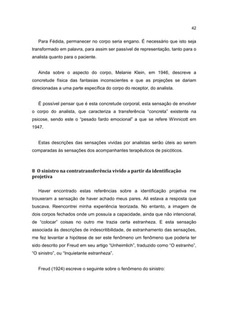 42


   Para Fédida, permanecer no corpo seria engano. É necessário que isto seja
transformado em palavra, para assim ser passível de representação, tanto para o
analista quanto para o paciente.


   Ainda sobre o aspecto do corpo, Melanie Klein, em 1946, descreve a
concretude física das fantasias inconscientes e que as projeções se dariam
direcionadas a uma parte específica do corpo do receptor, do analista.


   É possível pensar que é esta concretude corporal, esta sensação de envolver
o corpo do analista, que caracteriza a transferência “concreta” existente na
psicose, sendo este o “pesado fardo emocional” a que se refere Winnicott em
1947.


   Estas descrições das sensações vividas por analistas serão úteis ao serem
comparadas às sensações dos acompanhantes terapêuticos de psicóticos.



8 O sinistro na contratransferência vivido a partir da identificação
projetiva

   Haver encontrado estas referências sobre a identificação projetiva me
trouxeram a sensação de haver achado meus pares. Ali estava a resposta que
buscava. Reencontrei minha experiência teorizada. No entanto, a imagem de
dois corpos fechados onde um possuía a capacidade, ainda que não intencional,
de “colocar” coisas no outro me trazia certa estranheza. E esta sensação
associada às descrições de indescritibilidade, de estranhamento das sensações,
me fez levantar a hipótese de ser este fenômeno um fenômeno que poderia ter
sido descrito por Freud em seu artigo “Unheimlich”, traduzido como “O estranho”,
“O sinistro”, ou “Inquietante estranheza”.


   Freud (1924) escreve o seguinte sobre o fenômeno do sinistro:
 