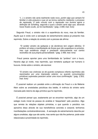 43


      “(...) o sinistro não seria realmente nada novo, porém algo que sempre foi
      familiar à vida psíquica e que só se tornou estranho mediante o processo
      de repressão. E este vínculo com a repressão nos ilumina agora a
      definição de Schelling, segundo a qual o sinistro seria algo que, devendo
      haver ficado oculto, se há manifestado.” (pág. 2.498, trad. livre)

   Segundo Freud, o sinistro não é a experiência do novo, mas do familiar.
Aquilo que é vivido com a sensação de estranhamento estava já presente mas
reprimido. Sobre a relação do sinistro com a psicose ele afirma:


       “O caráter sinistro da epilepsia e da demência tem origem idêntica. O
      profano vê nelas a manifestação de forças que não suspeitava no próximo,
      mas cuja existência chega a pressentir obscuramente nos cantos
      recônditos de sua própria personalidade.” (pág. 2.499, trad. livre)

   Freud parece apontar para uma familiaridade do “profano” com o louco.
Haveria algo já vivido, mas reprimido, que remeteria qualquer ser humano à
loucura. Ainda sobre o sinistro, ele escreve:


      “O sinistro nas vivências se dá quando complexos infantis reprimidos são
      reanimados por uma impressão exterior, ou quando comunicações
      primitivas superadas parecem achar uma nova confirmação.” (pág. 2.503,
      trad. livre)

   É possível realizar um paralelo entre a afirmação de Freud e a de Melanie
Klein sobre as ansiedades psicóticas dos bebês. A vivência do sinistro seria
marcada pelo retorno de algo primitivo que foi reprimido.


   É possível pensar que, exatamente por se encontrar reprimido, algo de um
estágio muito inicial da pessoa do analista é “despertado” pelo psicótico. Algo
que remeta às relações objetais primárias, e que quando o psicótico nos
aproxima disso através de sua transferência concreta e corporal, tenhamos
manifestações contratransferenciais. A sensação de estranhamento descrita por
alguns analistas, algo que ele sente, mas sente que não lhe pertence, pode estar
relacionada à proximidade do reprimido.
 