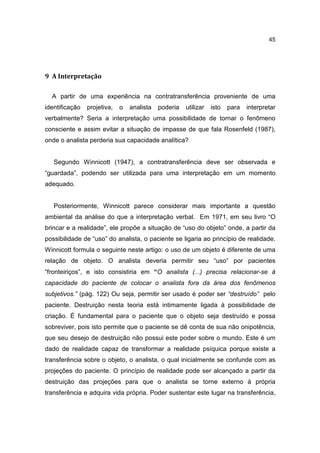 45




9 A Interpretação

  A partir de uma experiência na contratransferência proveniente de uma
identificação   projetiva,   o   analista   poderia   utilizar   isto   para   interpretar
verbalmente? Seria a interpretação uma possibilidade de tornar o fenômeno
consciente e assim evitar a situação de impasse de que fala Rosenfeld (1987),
onde o analista perderia sua capacidade analítica?


   Segundo Winnicott (1947), a contratransferência deve ser observada e
“guardada”, podendo ser utilizada para uma interpretação em um momento
adequado.


   Posteriormente, Winnicott parece considerar mais importante a questão
ambiental da análise do que a interpretação verbal. Em 1971, em seu livro “O
brincar e a realidade”, ele propõe a situação de “uso do objeto” onde, a partir da
possibilidade de “uso” do analista, o paciente se ligaria ao princípio de realidade.
Winnicott formula o seguinte neste artigo: o uso de um objeto é diferente de uma
relação de objeto. O analista deveria permitir seu “uso” por pacientes
“fronteiriços”, e isto consistiria em “O analista (...) precisa relacionar-se à
capacidade do paciente de colocar o analista fora da área dos fenômenos
subjetivos.” (pág. 122) Ou seja, permitir ser usado é poder ser “destruído” pelo
paciente. Destruição nesta teoria está intimamente ligada à possibilidade de
criação. É fundamental para o paciente que o objeto seja destruído e possa
sobreviver, pois isto permite que o paciente se dê conta de sua não onipotência,
que seu desejo de destruição não possui este poder sobre o mundo. Este é um
dado de realidade capaz de transformar a realidade psíquica porque existe a
transferência sobre o objeto, o analista, o qual inicialmente se confunde com as
projeções do paciente. O princípio de realidade pode ser alcançado a partir da
destruição das projeções para que o analista se torne externo à própria
transferência e adquira vida própria. Poder sustentar este lugar na transferência,
 