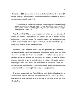 47


  Rosenfeld (1952) possui uma posição bastante semelhante à de Bion. Ele
também considera a interpretação um aspecto fundamental na relação analítica
com psicóticos. Segundo ele (1971):


       “(a) interpretação verbal dos processos de identificação projetiva quando
      estes aparecem na transferência, o que considero como sendo de
      importância central na elaboração dos processos psicóticos na situação
      transferencial.” (pág. 127)

   Para Rosenfeld (1987), as “experiências inquietantes” que são criadas pelo
paciente no analista, desaparecem na medida em que o analista consiga
compreender o que se passa. As projeções devem ser verbalizadas pelo
analista, para si mesmo, o mais rápido possível, ou ele não entenderá o que se
passa com o paciente e não poderá interpretar.


   Rosenfeld (1987) também afirma que há pacientes que vivenciam a
interpretação verbal como uma separação do analista, o que pode ser vivido
como uma rejeição ao desejo de unidade não verbal. Nesses casos, a
interpretação verbal poderia ser prejudicial. No entanto, quando o analista
consegue transmitir o que o paciente sente e precisa, este pode receber a
interpretação como uma forma de acolhimento e contenção. Para isto, é
importante que o analista tenha a capacidade de usar seus próprios sentimentos
para compreender a comunicação não verbal de seus pacientes.


   O caminho apresentado por Rosenfeld é, a partir da identificação projetiva,
perceber como esta se manifesta na contratransferência, nomeá-la para si, e
então elaborar uma interpretação que devolva ao paciente o que ele havia
colocado fora.
 