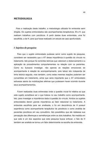 48


METODOLOGIA


  Para a realização deste trabalho, a metodologia utilizada foi entrevista semi
dirigida. Os sujeitos entrevistados são acompanhantes terapêuticos, M e H, que
realizam trabalhos com psicóticos. A partir destas duas entrevistas, uma foi
escolhida, a de H, para que fosse realizado um estudo de caso aprofundado.



I Sujeitos de pesquisa

   Para que o sujeito entrevistado pudesse servir como sujeito de pesquisa,
considerei ser necessário que o AT desse importância à questão do vínculo no
tratamento. Isto porque há correntes teóricas que valorizam o distanciamento e a
aplicação de procedimentos comportamentais na relação com os pacientes.
Como eu buscava investigar, não apenas as reações emocionais do
acompanhante à relação de acompanhamento, pois talvez isto independa da
linha teórica seguida, mas também, como estas mesmas reações poderiam ser
convertidas em tratamento, achei que seria importante que o AT entrevistado
estivesse atento às mobilizações afetivas que pudessem haver ocorrido durante
seus acompanhamentos.


   Foram realizadas duas entrevistas onde a questão inicial foi relativa ao que
este sujeito acreditava ser o que tratava no seu trabalho como acompanhante.
Isto, para investigar a importância dada à questão do vínculo. Ambos os sujeitos
entrevistados deram grande importância ao fator relacional no tratamento. A
entrevista escolhida para ser analisada, o foi em decorrência de H possuir
experiência como acompanhante terapêutico de psicóticos e como analista de
pacientes psicóticos em seu consultório. Isto possibilitou que ele relatasse sua
percepção das diferenças e semelhanças entre os dois trabalhos. Na medida em
que este é um dos aspectos que esta pesquisa busca enfocar, o fato de H
também ser analista se tornou um fator determinante na escolha da entrevista.
 