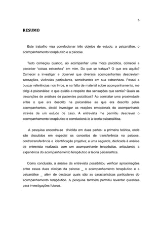 5


RESUMO


   Este trabalho visa correlacionar três objetos de estudo: a psicanálise, o
acompanhamento terapêutico e a psicose.


   Tudo começou quando, ao acompanhar uma moça psicótica, comecei a
perceber “coisas estranhas” em mim. Do que se tratava? O que era aquilo?
Comecei a investigar e observei que diversos acompanhantes descreviam
sensações, vivências particulares, semelhantes em sua estranheza. Passei a
buscar referências nos livros, e na falta de material sobre acompanhamento, me
dirigi à psicanálise: o que existia a respeito das sensações que sentia? Quais as
descrições de análises de pacientes psicóticos? Ao constatar uma proximidade
entre o que era descrito na psicanálise ao que era descrito pelos
acompanhantes, decidi investigar as reações emocionais do acompanhante
através de um estudo de caso. A entrevista me permitiu descrever o
acompanhamento terapêutico e correlacioná-lo à teoria psicanalítica.


   A pesquisa encontra-se dividida em duas partes: a primeira teórica, onde
são discutidos em especial os conceitos de transferência na psicose,
contratransferência e identificação projetiva; e uma segunda, dedicada à análise
de entrevista realizada com um acompanhante terapêutico, articulando a
experiência do acompanhamento terapêutico à teoria psicanalítica.


   Como conclusão, a análise da entrevista possibilitou verificar aproximações
entre essas duas clínicas da psicose _ o acompanhamento terapêutico e a
psicanálise _ além de destacar quais são as características particulares do
acompanhamento terapêutico. A pesquisa também permitiu levantar questões
para investigações futuras.
 