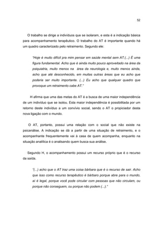 52




   O trabalho se dirige a indivíduos que se isolaram, e esta é a indicação básica
para acompanhamento terapêutico. O trabalho do AT é importante quando há
um quadro caracterizado pelo retraimento. Segundo ele:


      “Hoje é muito difícil pra mim pensar em saúde mental sem AT.(...) É uma
      figura fundamental. Acho que é ainda muito pouco aproveitado na área da
      psiquiatria, muito menos na área da neurologia e, muito menos ainda,
      acho que até desconhecido, em muitas outras áreas que eu acho que
      poderia ser muito importante. (...) Eu acho que qualquer quadro que
      provoque um retraimento cabe AT.”


    H afirma que uma das metas do AT é a busca de uma maior independência
de um indivíduo que se isolou. Esta maior independência é possibilitada por um
retorno deste indivíduo a um convívio social, sendo o AT o propiciador desta
nova ligação com o mundo.


   O AT, portanto, possui uma relação com o social que não existe na
psicanálise. A indicação se dá a partir de uma situação de retraimento, e o
acompanhante frequentemente vai à casa de quem acompanha, enquanto na
situação analítica é o analisando quem busca sua análise.


   Segundo H, o acompanhamento possui um recurso próprio que é o recurso
da saída.


      “(...) acho que o AT traz uma coisa bárbara que é o recurso de sair. Acho
      que isso como recurso terapêutico é bárbaro porque abre para o mundo,
      aí é legal, porque você pode circular com pessoas que não circulam, ou
      porque não conseguem, ou porque não podem (...).”
 
