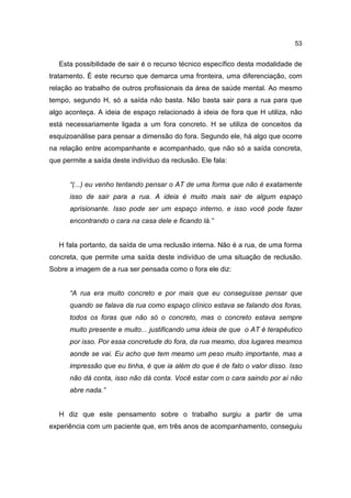 53


   Esta possibilidade de sair é o recurso técnico específico desta modalidade de
tratamento. É este recurso que demarca uma fronteira, uma diferenciação, com
relação ao trabalho de outros profissionais da área de saúde mental. Ao mesmo
tempo, segundo H, só a saída não basta. Não basta sair para a rua para que
algo aconteça. A ideia de espaço relacionado à ideia de fora que H utiliza, não
está necessariamente ligada a um fora concreto. H se utiliza de conceitos da
esquizoanálise para pensar a dimensão do fora. Segundo ele, há algo que ocorre
na relação entre acompanhante e acompanhado, que não só a saída concreta,
que permite a saída deste indivíduo da reclusão. Ele fala:


      “(...) eu venho tentando pensar o AT de uma forma que não é exatamente
      isso de sair para a rua. A ideia é muito mais sair de algum espaço
      aprisionante. Isso pode ser um espaço interno, e isso você pode fazer
      encontrando o cara na casa dele e ficando lá.”


   H fala portanto, da saída de uma reclusão interna. Não é a rua, de uma forma
concreta, que permite uma saída deste indivíduo de uma situação de reclusão.
Sobre a imagem de a rua ser pensada como o fora ele diz:


      “A rua era muito concreto e por mais que eu conseguisse pensar que
      quando se falava da rua como espaço clínico estava se falando dos foras,
      todos os foras que não só o concreto, mas o concreto estava sempre
      muito presente e muito... justificando uma ideia de que o AT é terapêutico
      por isso. Por essa concretude do fora, da rua mesmo, dos lugares mesmos
      aonde se vai. Eu acho que tem mesmo um peso muito importante, mas a
      impressão que eu tinha, é que ia além do que é de fato o valor disso. Isso
      não dá conta, isso não dá conta. Você estar com o cara saindo por aí não
      abre nada.”


   H diz que este pensamento sobre o trabalho surgiu a partir de uma
experiência com um paciente que, em três anos de acompanhamento, conseguiu
 