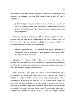 54


sair quatro ou cinco vezes de casa. Segundo H, ele não sai com ninguém, e H
descreve, na entrevista, uma fala deste paciente para a outra AT que o
acompanha:


      “(...) ele dizia para ela que incomodava ele na hora em que eu ia atender
      porque, a sensação que ele tinha, era de que a rua estava entrando dentro
      da casa dele. Enfim, eu acho que é exatamente isso, a gente carrega isso
      porque a gente vai.”


   Desta fala é possível pensar que o AT não apenas sai para rua com o
paciente, mas que ele é “em si” portador desta rua. Ele é o próprio social que
“entra” na casa de quem é acompanhado. Segundo H, o que é terapêutico no
acompanhamento é o encontro. Em suas palavras:


      “O que é terapêutico no AT é o encontro. Acho que é o encontro. É a
      relação que pode se desenvolver a partir daqueles encontros e a partir
      daqueles encontros no tempo.”


   A proposta de H é que o trabalho se dá a partir do encontro, estando este
encontro associado ao recurso de sair. A potência e a especificidade do trabalho
do AT se dão na união destes dois fatores, apesar de em alguns momentos a
saída, de uma forma concreta, não acontecer.


   Nestes momentos, como pode ser pensado o acompanhamento? Se o
acompanhado não sai de casa, qual a função do AT? Acredito que quando o
trabalho do acompanhante fica vinculado a uma ação concreta, como auxiliar o
acompanhado a encontrar um curso ou ir a um cinema, neste trabalho de
religamento do acompanhado ao convívio social, é possível se observar
mudanças. A “melhora” é algo visível, observável, há um resultado obtido a partir
do trabalho, pois quem não saía passa a sair. É uma função dada, que o
acompanhante trabalhe no sentido de que o outro saia, função existente
 