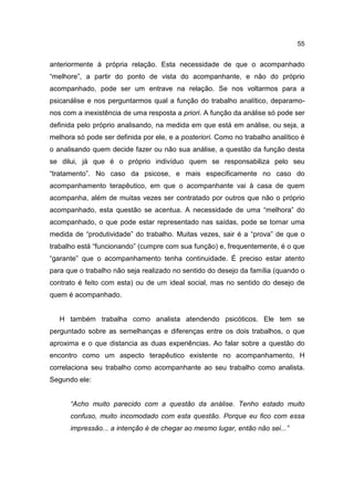 55


anteriormente à própria relação. Esta necessidade de que o acompanhado
“melhore”, a partir do ponto de vista do acompanhante, e não do próprio
acompanhado, pode ser um entrave na relação. Se nos voltarmos para a
psicanálise e nos perguntarmos qual a função do trabalho analítico, deparamo-
nos com a inexistência de uma resposta a priori. A função da análise só pode ser
definida pelo próprio analisando, na medida em que está em análise, ou seja, a
melhora só pode ser definida por ele, e a posteriori. Como no trabalho analítico é
o analisando quem decide fazer ou não sua análise, a questão da função desta
se dilui, já que é o próprio indivíduo quem se responsabiliza pelo seu
“tratamento”. No caso da psicose, e mais especificamente no caso do
acompanhamento terapêutico, em que o acompanhante vai à casa de quem
acompanha, além de muitas vezes ser contratado por outros que não o próprio
acompanhado, esta questão se acentua. A necessidade de uma “melhora” do
acompanhado, o que pode estar representado nas saídas, pode se tornar uma
medida de “produtividade” do trabalho. Muitas vezes, sair é a “prova” de que o
trabalho está “funcionando” (cumpre com sua função) e, frequentemente, é o que
“garante” que o acompanhamento tenha continuidade. É preciso estar atento
para que o trabalho não seja realizado no sentido do desejo da família (quando o
contrato é feito com esta) ou de um ideal social, mas no sentido do desejo de
quem é acompanhado.


   H também trabalha como analista atendendo psicóticos. Ele tem se
perguntado sobre as semelhanças e diferenças entre os dois trabalhos, o que
aproxima e o que distancia as duas experiências. Ao falar sobre a questão do
encontro como um aspecto terapêutico existente no acompanhamento, H
correlaciona seu trabalho como acompanhante ao seu trabalho como analista.
Segundo ele:


      “Acho muito parecido com a questão da análise. Tenho estado muito
      confuso, muito incomodado com esta questão. Porque eu fico com essa
      impressão... a intenção é de chegar ao mesmo lugar, então não sei...”
 