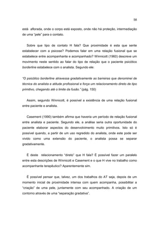 58


está aflorada, onde o corpo está exposto, onde não há proteção, intermediação
de uma “pele” para o contato.


   Sobre que tipo de contato H fala? Que proximidade é esta que sente
estabelecer com a psicose? Podemos falar em uma relação fusional que se
estabelece entre acompanhante e acompanhado? Winnicott (1960) descreve um
movimento neste sentido ao falar do tipo de relação que o paciente psicótico
borderline estabelece com o analista. Segundo ele:


“O psicótico borderline atravessa gradativamente as barreiras que denominei de
técnica do analista e atitude profissional e força um relacionamento direto de tipo
primitivo, chegando até o limite da fusão.” (pág. 150)


   Assim, segundo Winnicott, é possível a existência de uma relação fusional
entre paciente e analista.


   Casement (1990) também afirma que haveria um período de relação fusional
entre analista e paciente. Segundo ele, a análise seria outra oportunidade do
paciente elaborar aspectos do desenvolvimento muito primitivos. Isto só é
possível quando, a partir de um uso regredido do analista, onde este pode ser
vivido como uma extensão do paciente, o analista possa se separar
gradativamente.


   É deste relacionamento “direto” que H fala? É possível fazer um paralelo
entre esta descrições de Winnicott e Casement e o que H vive no trabalho como
acompanhante terapêutico? Aparentemente sim.


   É possível pensar que, talvez, um dos trabalhos do AT seja, depois de um
momento inicial de proximidade intensa com quem acompanha, possibilitar a
“criação” de uma pele, juntamente com seu acompanhado. A criação de um
contorno através de uma “separação gradativa”.
 