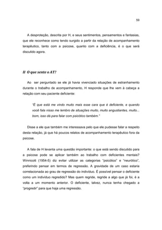 59




   A desproteção, descrita por H, e seus sentimentos, pensamentos e fantasias,
que ele reconhece como tendo surgido a partir da relação de acompanhamento
terapêutico, tanto com a psicose, quanto com a deficiência, é o que será
discutido agora.




II O que sente o AT?

   Ao ser perguntado se ele já havia vivenciado situações de estranhamento
durante o trabalho de acompanhamento, H responde que lhe vem à cabeça a
relação com seu paciente deficiente:


      “É que está me vindo muito mais esse cara que é deficiente, e quando
      você fala nisso me lembro de situações muito, muito angustiantes, muito...
      bom, isso dá para falar com psicótico também.”


   Disse a ele que também me interessava pelo que ele pudesse falar a respeito
desta relação, já que há poucos relatos de acompanhamento terapêutico fora da
psicose.


   A fala de H levanta uma questão importante: o que está sendo discutido para
a psicose pode se aplicar também ao trabalho com deficientes mentais?
Winnicott (1954-5) diz evitar utilizar as categorias “psicótico” e “neurótico”,
preferindo pensar em termos de regressão. A gravidade de um caso estaria
correlacionada ao grau de regressão do indivíduo. É possível pensar o deficiente
como um indivíduo regredido? Mas quem regride, regride a algo que já foi, é a
volta a um momento anterior. O deficiente, talvez, nunca tenha chegado a
“progredir” para que haja uma regressão.
 