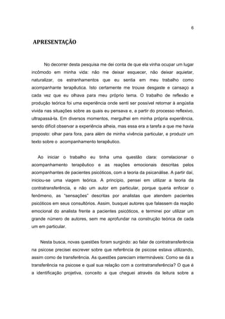 6


APRESENTAÇÃO


      No decorrer desta pesquisa me dei conta de que ela vinha ocupar um lugar
incômodo em minha vida: não me deixar esquecer, não deixar aquietar,
naturalizar, os estranhamentos que eu sentia em meu trabalho como
acompanhante terapêutica. Isto certamente me trouxe desgaste e cansaço a
cada vez que eu olhava para meu próprio tema. O trabalho de reflexão e
produção teórica foi uma experiência onde senti ser possível retornar à angústia
vivida nas situações sobre as quais eu pensava e, a partir do processo reflexivo,
ultrapassá-la. Em diversos momentos, mergulhei em minha própria experiência,
sendo difícil observar a experiência alheia, mas essa era a tarefa a que me havia
proposto: olhar para fora, para além de minha vivência particular, e produzir um
texto sobre o acompanhamento terapêutico.


   Ao iniciar o trabalho eu tinha uma questão clara: correlacionar o
acompanhamento terapêutico e as reações emocionais descritas pelos
acompanhantes de pacientes psicóticos, com a teoria da psicanálise. A partir daí,
iniciou-se uma viagem teórica. A princípio, pensei em utilizar a teoria da
contratransferência, e não um autor em particular, porque queria enfocar o
fenômeno, as “sensações” descritas por analistas que atendem pacientes
psicóticos em seus consultórios. Assim, busquei autores que falassem da reação
emocional do analista frente a pacientes psicóticos, e terminei por utilizar um
grande número de autores, sem me aprofundar na construção teórica de cada
um em particular.


    Nesta busca, novas questões foram surgindo: ao falar de contratransferência
na psicose precisei escrever sobre que referência de psicose estava utilizando,
assim como de transferência. As questões pareciam intermináveis: Como se dá a
transferência na psicose e qual sua relação com a contratransferência? O que é
a identificação projetiva, conceito a que cheguei através da leitura sobre a
 