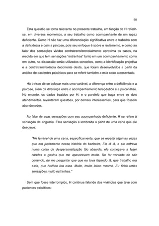 60


   Esta questão se torna relevante no presente trabalho, em função de H referir-
se, em diversos momentos, a seu trabalho como acompanhante de um rapaz
deficiente. Como H não faz uma diferenciação significativa entre o trabalho com
a deficiência e com a psicose, pois seu enfoque é sobre o isolamento, e como ao
falar das sensações vividas contratransferencialmente aproxima os casos, na
medida em que tem sensações “estranhas” tanto em um acompanhamento como
em outro, na discussão serão utilizados conceitos, como a identificação projetiva
e a contratransferência decorrente desta, que foram desenvolvidos a partir da
análise de pacientes psicóticos para se referir também a este caso apresentado.


   Há o risco de se colocar mais uma variável, a diferença entre a deficiência e a
psicose, além da diferença entre o acompanhamento terapêutico e a psicanálise.
No entanto, os dados trazidos por H, e o paralelo que traça entre os dois
atendimentos, levantaram questões, por demais interessantes, para que fossem
abandonados.


   Ao falar de suas sensações com seu acompanhado deficiente, H se refere à
sensação de angústia. Esta sensação é lembrada a partir de uma cena que ele
descreve:


      “Me lembrei de uma cena, especificamente, que se repetiu algumas vezes
      que era justamente nessa história do banheiro. Ele tá lá, e ele entrava
      numa coisa de despersonalização tão absurda, ele começava a fazer
      caretas e gestos que me apavoravam muito. De ter vontade de sair
      correndo, de me perguntar que que eu tava fazendo lá, que trabalho era
      esse, que história era essa. Muito, muito louco mesmo. Eu tinha umas
      sensações muito estranhas.”


   Sem que fosse interrompido, H continua falando das vivências que teve com
pacientes psicóticos:
 
