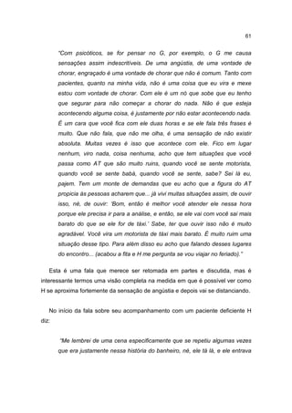 61


       “Com psicóticos, se for pensar no G, por exemplo, o G me causa
       sensações assim indescritíveis. De uma angústia, de uma vontade de
       chorar, engraçado é uma vontade de chorar que não é comum. Tanto com
       pacientes, quanto na minha vida, não é uma coisa que eu vira e mexe
       estou com vontade de chorar. Com ele é um nó que sobe que eu tenho
       que segurar para não começar a chorar do nada. Não é que esteja
       acontecendo alguma coisa, é justamente por não estar acontecendo nada.
       É um cara que você fica com ele duas horas e se ele fala três frases é
       muito. Que não fala, que não me olha, é uma sensação de não existir
       absoluta. Muitas vezes é isso que acontece com ele. Fico em lugar
       nenhum, viro nada, coisa nenhuma, acho que tem situações que você
       passa como AT que são muito ruins, quando você se sente motorista,
       quando você se sente babá, quando você se sente, sabe? Sei lá eu,
       pajem. Tem um monte de demandas que eu acho que a figura do AT
       propicia às pessoas acharem que... já vivi muitas situações assim, de ouvir
       isso, né, de ouvir: ‘Bom, então é melhor você atender ele nessa hora
       porque ele precisa ir para a análise, e então, se ele vai com você sai mais
       barato do que se ele for de táxi.’ Sabe, ter que ouvir isso não é muito
       agradável. Você vira um motorista de táxi mais barato. É muito ruim uma
       situação desse tipo. Para além disso eu acho que falando desses lugares
       do encontro... (acabou a fita e H me pergunta se vou viajar no feriado).”

   Esta é uma fala que merece ser retomada em partes e discutida, mas é
interessante termos uma visão completa na medida em que é possível ver como
H se aproxima fortemente da sensação de angústia e depois vai se distanciando.


   No início da fala sobre seu acompanhamento com um paciente deficiente H
diz:


       “Me lembrei de uma cena especificamente que se repetiu algumas vezes
       que era justamente nessa história do banheiro, né, ele tá lá, e ele entrava
 