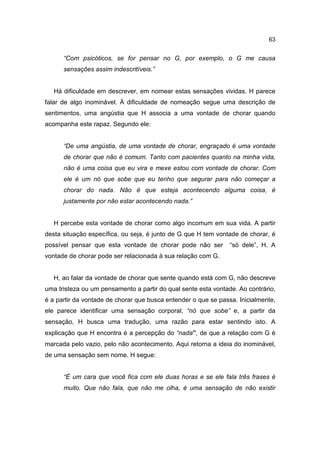 63


      “Com psicóticos, se for pensar no G, por exemplo, o G me causa
      sensações assim indescritíveis.”


   Há dificuldade em descrever, em nomear estas sensações vividas. H parece
falar de algo inominável. À dificuldade de nomeação segue uma descrição de
sentimentos, uma angústia que H associa a uma vontade de chorar quando
acompanha este rapaz. Segundo ele:


      “De uma angústia, de uma vontade de chorar, engraçado é uma vontade
      de chorar que não é comum. Tanto com pacientes quanto na minha vida,
      não é uma coisa que eu vira e mexe estou com vontade de chorar. Com
      ele é um nó que sobe que eu tenho que segurar para não começar a
      chorar do nada. Não é que esteja acontecendo alguma coisa, é
      justamente por não estar acontecendo nada.”


   H percebe esta vontade de chorar como algo incomum em sua vida. A partir
desta situação específica, ou seja, é junto de G que H tem vontade de chorar, é
possível pensar que esta vontade de chorar pode não ser         “só dele”, H. A
vontade de chorar pode ser relacionada à sua relação com G.


   H, ao falar da vontade de chorar que sente quando está com G, não descreve
uma tristeza ou um pensamento a partir do qual sente esta vontade. Ao contrário,
é a partir da vontade de chorar que busca entender o que se passa. Inicialmente,
ele parece identificar uma sensação corporal, “nó que sobe” e, a partir da
sensação, H busca uma tradução, uma razão para estar sentindo isto. A
explicação que H encontra é a percepção do “nada”, de que a relação com G é
marcada pelo vazio, pelo não acontecimento. Aqui retorna a ideia do inominável,
de uma sensação sem nome. H segue:


      “É um cara que você fica com ele duas horas e se ele fala três frases é
      muito. Que não fala, que não me olha, é uma sensação de não existir
 