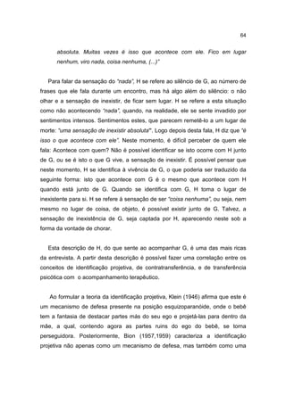 64


      absoluta. Muitas vezes é isso que acontece com ele. Fico em lugar
      nenhum, viro nada, coisa nenhuma, (...)”


   Para falar da sensação do “nada”, H se refere ao silêncio de G, ao número de
frases que ele fala durante um encontro, mas há algo além do silêncio: o não
olhar e a sensação de inexistir, de ficar sem lugar. H se refere a esta situação
como não acontecendo “nada”, quando, na realidade, ele se sente invadido por
sentimentos intensos. Sentimentos estes, que parecem remetê-lo a um lugar de
morte: “uma sensação de inexistir absoluta”. Logo depois desta fala, H diz que “é
isso o que acontece com ele”. Neste momento, é difícil perceber de quem ele
fala: Acontece com quem? Não é possível identificar se isto ocorre com H junto
de G, ou se é isto o que G vive, a sensação de inexistir. É possível pensar que
neste momento, H se identifica à vivência de G, o que poderia ser traduzido da
seguinte forma: isto que acontece com G é o mesmo que acontece com H
quando está junto de G. Quando se identifica com G, H toma o lugar de
inexistente para si. H se refere à sensação de ser “coisa nenhuma”, ou seja, nem
mesmo no lugar de coisa, de objeto, é possível existir junto de G. Talvez, a
sensação de inexistência de G, seja captada por H, aparecendo neste sob a
forma da vontade de chorar.


   Esta descrição de H, do que sente ao acompanhar G, é uma das mais ricas
da entrevista. A partir desta descrição é possível fazer uma correlação entre os
conceitos de identificação projetiva, de contratransferência, e de transferência
psicótica com o acompanhamento terapêutico.


   Ao formular a teoria da identificação projetiva, Klein (1946) afirma que este é
um mecanismo de defesa presente na posição esquizoparanóide, onde o bebê
tem a fantasia de destacar partes más do seu ego e projetá-las para dentro da
mãe, a qual, contendo agora as partes ruins do ego do bebê, se torna
perseguidora. Posteriormente, Bion (1957,1959) caracteriza a identificação
projetiva não apenas como um mecanismo de defesa, mas também como uma
 
