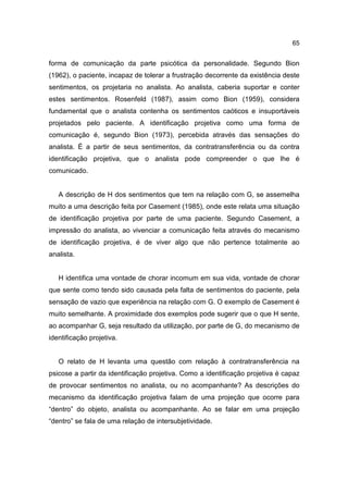 65


forma de comunicação da parte psicótica da personalidade. Segundo Bion
(1962), o paciente, incapaz de tolerar a frustração decorrente da existência deste
sentimentos, os projetaria no analista. Ao analista, caberia suportar e conter
estes sentimentos. Rosenfeld (1987), assim como Bion (1959), considera
fundamental que o analista contenha os sentimentos caóticos e insuportáveis
projetados pelo paciente. A identificação projetiva como uma forma de
comunicação é, segundo Bion (1973), percebida através das sensações do
analista. É a partir de seus sentimentos, da contratransferência ou da contra
identificação projetiva, que o analista pode compreender o que lhe é
comunicado.


   A descrição de H dos sentimentos que tem na relação com G, se assemelha
muito a uma descrição feita por Casement (1985), onde este relata uma situação
de identificação projetiva por parte de uma paciente. Segundo Casement, a
impressão do analista, ao vivenciar a comunicação feita através do mecanismo
de identificação projetiva, é de viver algo que não pertence totalmente ao
analista.


   H identifica uma vontade de chorar incomum em sua vida, vontade de chorar
que sente como tendo sido causada pela falta de sentimentos do paciente, pela
sensação de vazio que experiência na relação com G. O exemplo de Casement é
muito semelhante. A proximidade dos exemplos pode sugerir que o que H sente,
ao acompanhar G, seja resultado da utilização, por parte de G, do mecanismo de
identificação projetiva.


   O relato de H levanta uma questão com relação à contratransferência na
psicose a partir da identificação projetiva. Como a identificação projetiva é capaz
de provocar sentimentos no analista, ou no acompanhante? As descrições do
mecanismo da identificação projetiva falam de uma projeção que ocorre para
“dentro” do objeto, analista ou acompanhante. Ao se falar em uma projeção
“dentro” se fala de uma relação de intersubjetividade.
 