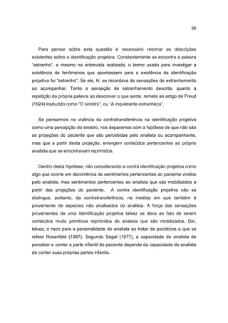 66




   Para pensar sobre esta questão é necessário retomar as descrições
existentes sobre a identificação projetiva. Constantemente se encontra a palavra
“estranho”, e mesmo na entrevista realizada, o termo usado para investigar a
existência de fenômenos que apontassem para a existência da identificação
projetiva foi “estranho”. Se ele, H, se recordava de sensações de estranhamento
ao acompanhar. Tanto a sensação de estranhamento descrita, quanto a
repetição da própria palavra ao descrever o que sente, remete ao artigo de Freud
(1924) traduzido como “O sinistro”, ou “A inquietante estranheza”.


   Se pensarmos na vivência da contratransferência na identificação projetiva
como uma percepção do sinistro, nos deparamos com a hipótese de que não são
as projeções do paciente que são percebidas pelo analista ou acompanhante,
mas que a partir desta projeção, emergem conteúdos pertencentes ao próprio
analista que se encontravam reprimidos.


   Dentro desta hipótese, não considerando a contra identificação projetiva como
algo que ocorre em decorrência de sentimentos pertencentes ao paciente vividos
pelo analista, mas sentimentos pertencentes ao analista que são mobilizados a
partir das projeções do paciente.          A contra identificação projetiva não se
distingue, portanto, da contratransferência, na medida em que também é
proveniente de aspectos não analisados do analista. A força das sensações
provenientes de uma identificação projetiva talvez se deva ao fato de serem
conteúdos muito primitivos reprimidos do analista que são mobilizados. Daí,
talvez, o risco para a personalidade do analista ao tratar de psicóticos a que se
refere Rosenfeld (1987). Segundo Segal (1977), a capacidade do analista de
perceber e conter a parte infantil do paciente depende da capacidade do analista
de conter suas próprias partes infantis.
 
