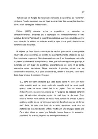 67


   Talvez seja em função do mecanismo referente à experiência do “estranho”,
conforme Freud a descreve, que se deva a estranheza das sensações descritas
por H, estas sensações “indescritíveis”.


   Fédida    (1988)    escreve     sobre    a   experiência     do    estranho    na
contratransferência. Segundo ele, a teorização da contratransferência é uma
tentativa de tornar “pensável” a experiência subjetiva que vive o analista ao viver
uma situação de sinistro na relação analítica, que ocorre particularmente em
transferências delirantes.


   H, depois de falar sobre a sensação de inexistir junto de G, o que parece
haver sido uma experiência do sinistro no acompanhamento, afasta-se do que
descreve/revive, e passa a falar do desconforto que é ser tomado por motorista,
ou pajem, quando está acompanhando. Mas, por mais desagradável que seja, o
motorista tem um lugar de existência, diferentemente de como H se sentia
momentos antes, inexistente. Neste momento, é possível pensar que, ao
considerar-se motorista, H já pôde distanciar-se, refletir e, inclusive, sentir raiva
deste lugar em que é colocado. H segue:


      “(...) acho que tem situações que você passa como AT que são muito
      ruins, quando você se sente motorista, quando você se sente babá,
      quando você se sente, sabe? Sei lá eu, pajem. Tem um monte de
      demanda que eu acho que a figura do AT propicia às pessoas acharem
      que... já vivi muitas situações assim, de ouvir isso, né, de ouvir: ‘Bom,
      então é melhor você atender ele nessa hora porque ele precisa ir para a
      análise e então se ele vai com você sai mais barato do que se ele for de
      táxi.’ Sabe, ter que ouvir isso não é muito agradável. Você vira um
      motorista de táxi mais barato. Então é muito ruim uma situação desse tipo.
      Para além disso eu acho que falando desses lugares do encontro...
      (acabou a fita e H me pergunta se vou viajar no feriado).”
 