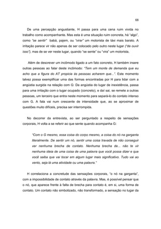 68


   De uma percepção angustiante, H passa para uma cena ruim vivida no
trabalho como acompanhante. Mas esta é uma situação ruim concreta, há “algo”,
como “se sentir” babá, pajem, ou “virar” um motorista de táxi mais barato. A
irritação parece vir não apenas de ser colocado pelo outro neste lugar (“de ouvir
isso”), mas de se ver neste lugar, quando “se sente” ou “vira” um motorista.


   Além de descrever um incômodo ligado a um fato concreto, H também insere
outras pessoas ao falar deste incômodo: “Tem um monte de demanda que eu
acho que a figura do AT propicia às pessoas acharem que...”. Este momento
talvez possa exemplificar uma das formas encontradas por H para lidar com a
angústia surgida na relação com G: Da angústia do lugar de inexistência, passa
para uma irritação com o lugar ocupado (concreto), e daí sai, se remete a outras
pessoas, um terceiro que entra neste momento para separá-lo do contato intenso
com G. A fala vai num crescente de intensidade que, ao se aproximar de
questões muito difíceis, precisa ser interrompida.


   No decorrer da entrevista, ao ser perguntado a respeito de sensações
corporais, H volta a se referir ao que sente quando acompanha G:


      “Com o G mesmo, essa coisa do corpo mesmo, a coisa do nó na garganta
      literalmente. De sentir um nó, sentir uma coisa travada de não conseguir
      ver nenhuma brecha de contato. Nenhuma brecha de... não te vir
      nenhuma ideia de uma coisa de uma palavra que você possa dizer e que
      você saiba que vai tocar em algum lugar mais significativo. Tudo vai ao
      vento, seja lá uma atividade ou uma palavra.”


   H correlaciona a concretude das sensações corporais, “o nó na garganta”,
com a impossibilidade de contato através da palavra. Mas, é possível pensar que
o nó, que aparece frente à falta de brecha para contato é, em si, uma forma de
contato. Um contato não simbolizado, não transformado, a sensação no lugar da
 