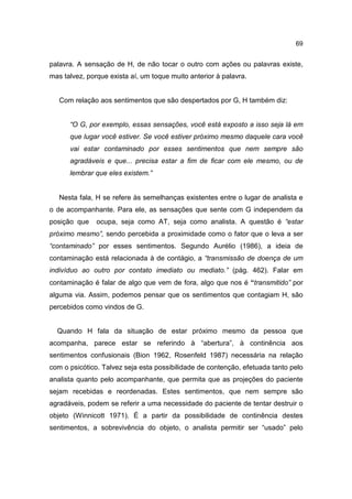 69


palavra. A sensação de H, de não tocar o outro com ações ou palavras existe,
mas talvez, porque exista aí, um toque muito anterior à palavra.


   Com relação aos sentimentos que são despertados por G, H também diz:


      “O G, por exemplo, essas sensações, você está exposto a isso seja lá em
      que lugar você estiver. Se você estiver próximo mesmo daquele cara você
      vai estar contaminado por esses sentimentos que nem sempre são
      agradáveis e que... precisa estar a fim de ficar com ele mesmo, ou de
      lembrar que eles existem.”


   Nesta fala, H se refere às semelhanças existentes entre o lugar de analista e
o de acompanhante. Para ele, as sensações que sente com G independem da
posição que    ocupa, seja como AT, seja como analista. A questão é “estar
próximo mesmo”, sendo percebida a proximidade como o fator que o leva a ser
“contaminado” por esses sentimentos. Segundo Aurélio (1986), a ideia de
contaminação está relacionada à de contágio, a “transmissão de doença de um
indivíduo ao outro por contato imediato ou mediato.” (pág. 462). Falar em
contaminação é falar de algo que vem de fora, algo que nos é “transmitido” por
alguma via. Assim, podemos pensar que os sentimentos que contagiam H, são
percebidos como vindos de G.


  Quando H fala da situação de estar próximo mesmo da pessoa que
acompanha, parece estar se referindo à “abertura”, à continência aos
sentimentos confusionais (Bion 1962, Rosenfeld 1987) necessária na relação
com o psicótico. Talvez seja esta possibilidade de contenção, efetuada tanto pelo
analista quanto pelo acompanhante, que permita que as projeções do paciente
sejam recebidas e reordenadas. Estes sentimentos, que nem sempre são
agradáveis, podem se referir a uma necessidade do paciente de tentar destruir o
objeto (Winnicott 1971). É a partir da possibilidade de continência destes
sentimentos, a sobrevivência do objeto, o analista permitir ser “usado” pelo
 
