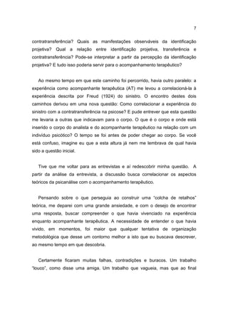 7


contratransferência? Quais as manifestações observáveis da identificação
projetiva? Qual a relação entre identificação projetiva, transferência e
contratransferência? Pode-se interpretar a partir da percepção da identificação
projetiva? E tudo isso poderia servir para o acompanhamento terapêutico?


   Ao mesmo tempo em que este caminho foi percorrido, havia outro paralelo: a
experiência como acompanhante terapêutica (AT) me levou a correlacioná-la à
experiência descrita por Freud (1924) do sinistro. O encontro destes dois
caminhos derivou em uma nova questão: Como correlacionar a experiência do
sinistro com a contratransferência na psicose? E pude entrever que esta questão
me levaria a outras que indicavam para o corpo. O que é o corpo e onde está
inserido o corpo do analista e do acompanhante terapêutico na relação com um
indivíduo psicótico? O tempo se foi antes de poder chegar ao corpo. Se você
está confuso, imagine eu que a esta altura já nem me lembrava de qual havia
sido a questão inicial.


   Tive que me voltar para as entrevistas e aí redescobrir minha questão. A
partir da análise da entrevista, a discussão busca correlacionar os aspectos
teóricos da psicanálise com o acompanhamento terapêutico.


   Pensando sobre o que perseguia ao construir uma “colcha de retalhos”
teórica, me deparei com uma grande ansiedade, e com o desejo de encontrar
uma resposta, buscar compreender o que havia vivenciado na experiência
enquanto acompanhante terapêutica. A necessidade de entender o que havia
vivido, em momentos, foi maior que qualquer tentativa de organização
metodológica que desse um contorno melhor a isto que eu buscava descrever,
ao mesmo tempo em que descobria.


   Certamente ficaram muitas falhas, contradições e buracos. Um trabalho
“louco”, como disse uma amiga. Um trabalho que vagueia, mas que ao final
 
