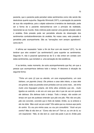 70


paciente, que o paciente pode perceber estes sentimentos como não sendo tão
destrutivos quanto supunha. Segundo Winnicott (1971), a percepção do paciente
de sua não onipotência, pois o objeto sobrevive à tentativa de destruição, pode
ser a forma de o paciente reencontrar-se com o princípio de realidade,
reconectar-se ao mundo. Esta vivência pode exercer uma grande pressão sobre
o analista. Esta pressão pode ser percebida através da observação dos
sentimentos contratransferenciais do analista. No nosso caso, esta pressão é
percebida pelo acompanhante. São as “sensações nem sempre agradáveis”,
como diz H.


   H afirma ser necessário “estar a fim de ficar com ele mesmo” (G?), “ou de
lembrar que eles existem” (os sentimentos?) para suportar os sentimentos.
Segundo H, não é possível aproximar-se de G e não entrar em contato com
estes sentimentos, que remetem a uma sensação de não existência.


   H se lembra, neste momento, de outro acompanhamento que fez, em que a
pessoa que acompanhava delirava todo o tempo. H descreve à situação da
seguinte forma:


      “Tinha um cara (J) que eu atendia, um cara engraçadíssimo, um cara
      bárbaro, um japonês (risos). Ele pintava a casa dele inteira, a casa dele
      era grande, todas as paredes eram pintadas com as cores mais... ele tinha
      muito uma linguagem própria, ele tinha altos símbolos que ele... muito
      ligados ao exército, e ele era um cara que não é que de vez em quando
      ele delirava. Ele delirava todo o tempo. Todo o tempo, não existia um
      tempo em que ele pudesse entender que pão era pão. Pão não era pão,
      pão era concreto, concreto que é feito de batata. Então, eu ia embora e
      ele me dizia: ‘Mas você vai pra onde?’ Ele sabia que eu morava aqui perto
      do centro. ‘Eu vou pra minha casa, eu vou pro consultório.’ ‘Você vai pro
      centro? Mas lá não tem ar.’ ‘Como não tem ar? Tem ar, eu vim de lá, eu
      vim respirando.’ ‘Não, lá não tem ar, você não pode ir pra lá. Então pelo
 